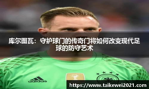 库尔图瓦：守护球门的传奇门将如何改变现代足球的防守艺术